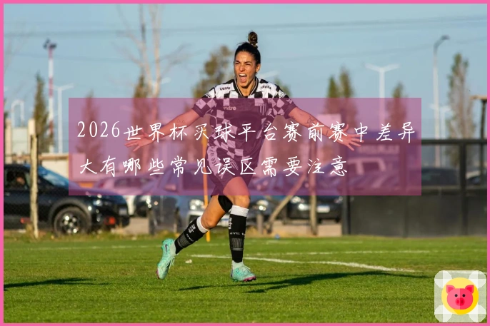 2026世界杯买球平台赛前赛中差异大有哪些常见误区需要注意